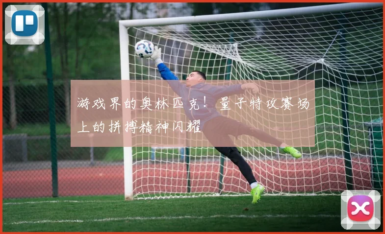 游戏界的奥林匹克!量子特攻赛场上的拼搏精神闪耀