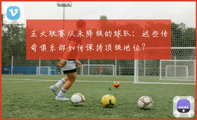 五大联赛从未降级的球队:这些传奇俱乐部如何保持顶级地位?