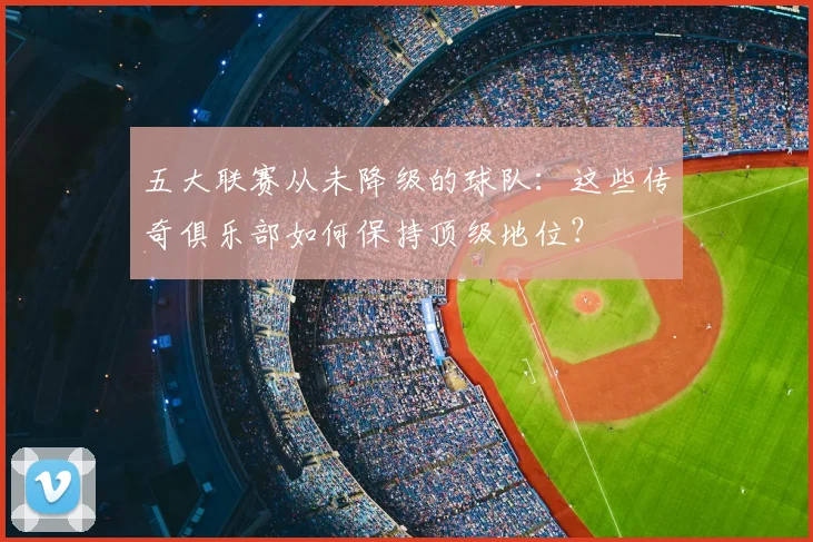 五大联赛从未降级的球队:这些传奇俱乐部如何保持顶级地位?