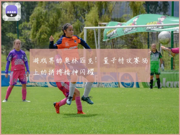 游戏界的奥林匹克!量子特攻赛场上的拼搏精神闪耀