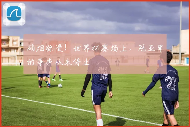 硝烟弥漫！世界杯赛场上，冠亚军的争夺从未停止