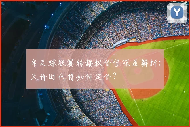 年足球联赛转播权价值深度解析:天价时代将如何定价?